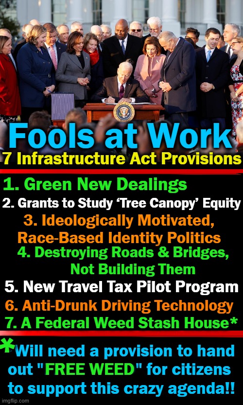 Regressive Progressive Progress? | Fools at Work; 7 Infrastructure Act Provisions; 1. Green New Dealings; 2. Grants to Study ‘Tree Canopy’ Equity; 3. Ideologically Motivated, 
Race-Based Identity Politics; 4. Destroying Roads & Bridges, 
    Not Building Them; 5. New Travel Tax Pilot Program; 6. Anti-Drunk Driving Technology; 7. A Federal Weed Stash House*; *; *Will need a provision to hand 
out "FREE WEED" for citizens 
to support this crazy agenda!! FREE WEED | image tagged in politics,democratic socialism,joe biden,progressives,progress,idiocracy | made w/ Imgflip meme maker