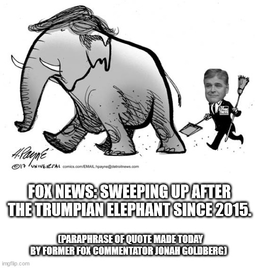 When Fox lies so much that even its own commentators quit. | FOX NEWS: SWEEPING UP AFTER THE TRUMPIAN ELEPHANT SINCE 2015. (PARAPHRASE OF QUOTE MADE TODAY BY FORMER FOX COMMENTATOR JONAH GOLDBERG) | image tagged in faux news,corrupt gop | made w/ Imgflip meme maker