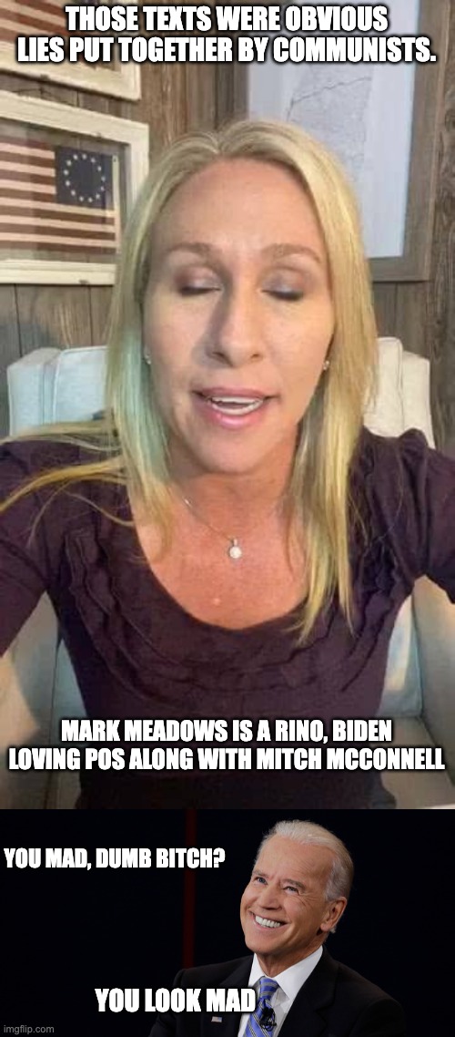 Can't wait to see her real response.  One shot per accurate word.  Who's game? | THOSE TEXTS WERE OBVIOUS LIES PUT TOGETHER BY COMMUNISTS. MARK MEADOWS IS A RINO, BIDEN LOVING POS ALONG WITH MITCH MCCONNELL; YOU MAD, DUMB BITCH? YOU LOOK MAD | image tagged in marjorie taylor greene eyes shut dumb stupid qanon,smug biden | made w/ Imgflip meme maker