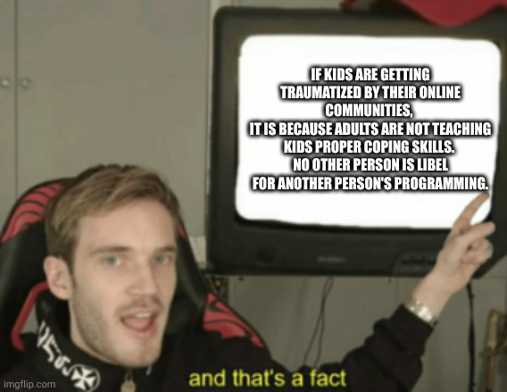 facts | IF KIDS ARE GETTING TRAUMATIZED BY THEIR ONLINE COMMUNITIES, 
IT IS BECAUSE ADULTS ARE NOT TEACHING KIDS PROPER COPING SKILLS. 
NO OTHER PERSON IS LIBEL FOR ANOTHER PERSON'S PROGRAMMING. | image tagged in and that's a fact | made w/ Imgflip meme maker