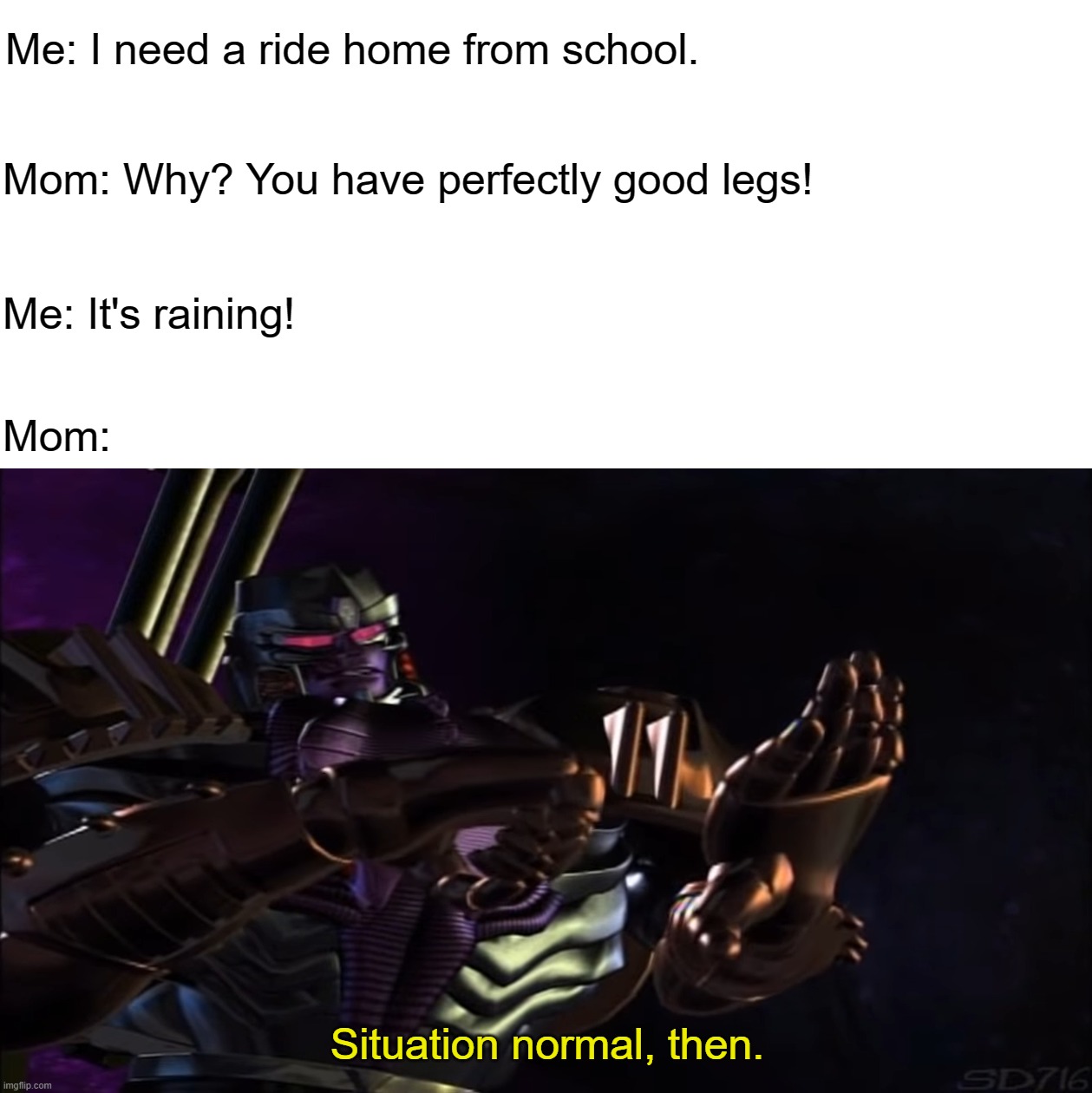 Megatron Situation Normal | Me: I need a ride home from school. Mom: Why? You have perfectly good legs! Me: It's raining! Mom: | image tagged in megatron situation normal | made w/ Imgflip meme maker