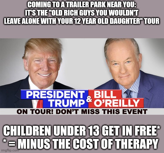 Any guesses as to how much these 2 have paid out in sexual harassment lawsuits? | COMING TO A TRAILER PARK NEAR YOU: IT'S THE "OLD RICH GUYS YOU WOULDN'T LEAVE ALONE WITH YOUR 12 YEAR OLD DAUGHTER" TOUR; CHILDREN UNDER 13 GET IN FREE*

* = MINUS THE COST OF THERAPY | image tagged in scumbag republicans,terrorists | made w/ Imgflip meme maker