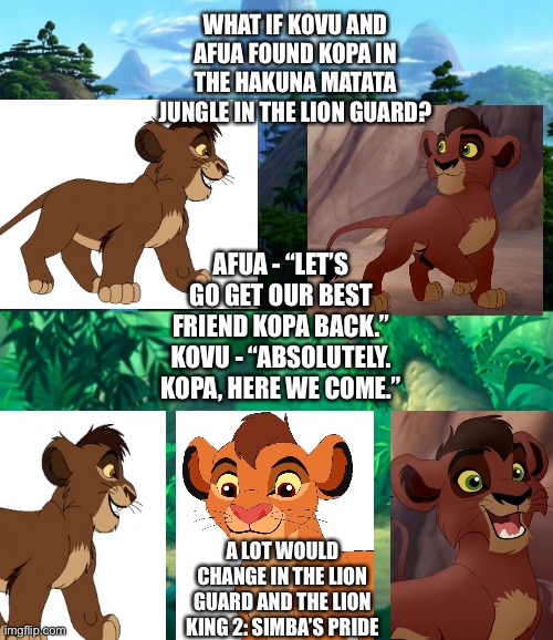 What if Kovu and Afua found Kopa in the Hakuna Matata Jungle? | WHAT IF KOVU AND AFUA FOUND KOPA IN THE HAKUNA MATATA JUNGLE IN THE LION GUARD? AFUA - “LET’S GO GET OUR BEST FRIEND KOPA BACK.”
KOVU - “ABSOLUTELY. KOPA, HERE WE COME.”; A LOT WOULD CHANGE IN THE LION GUARD AND THE LION KING 2: SIMBA’S PRIDE | image tagged in the lion king,the lion guard,hakuna matata,jungle,paradise,what if | made w/ Imgflip meme maker