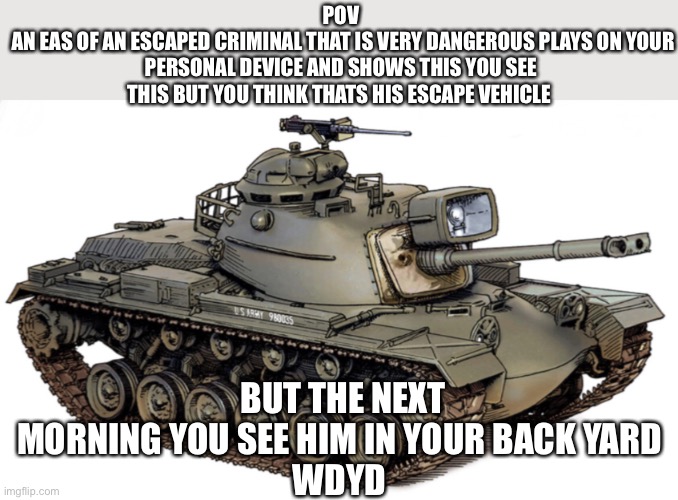 POV
 AN EAS OF AN ESCAPED CRIMINAL THAT IS VERY DANGEROUS PLAYS ON YOUR PERSONAL DEVICE AND SHOWS THIS YOU SEE THIS BUT YOU THINK THATS HIS ESCAPE VEHICLE; BUT THE NEXT MORNING YOU SEE HIM IN YOUR BACK YARD 
WDYD | made w/ Imgflip meme maker