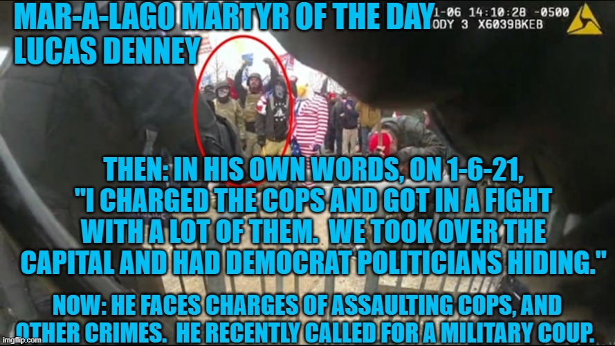 The trial of this anarchist promises to be Abbie Hoffmanesque. | MAR-A-LAGO MARTYR OF THE DAY
LUCAS DENNEY; THEN: IN HIS OWN WORDS, ON 1-6-21, "I CHARGED THE COPS AND GOT IN A FIGHT WITH A LOT OF THEM.  WE TOOK OVER THE CAPITAL AND HAD DEMOCRAT POLITICIANS HIDING."; NOW: HE FACES CHARGES OF ASSAULTING COPS, AND OTHER CRIMES.  HE RECENTLY CALLED FOR A MILITARY COUP. | image tagged in politics | made w/ Imgflip meme maker