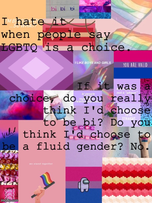 It's not a choice | I hate it when people say LGBTQ is a choice. If it was a choice, do you really think I'd choose to be bi? Do you think I'd choose to be a fluid gender? No. | image tagged in b0bthebl0b announcement template 2 | made w/ Imgflip meme maker