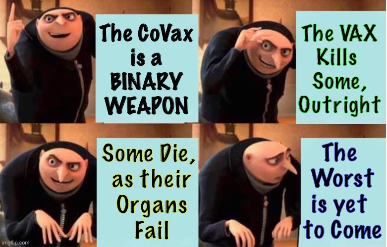 Six—twelve months after the booster… the real body-count begins.  The CoVax has a Triggering Mechanism | The VAX
Kills 
Some,
Outright; The CoVax
is a
BINARY
WEAPON; The 
Worst
is yet 
to Come; Some Die, 
as their
Organs
Fail | image tagged in memes,vaccines,bioweapon,injected killing machine,genocidal depopulation,crimes against humanity | made w/ Imgflip meme maker
