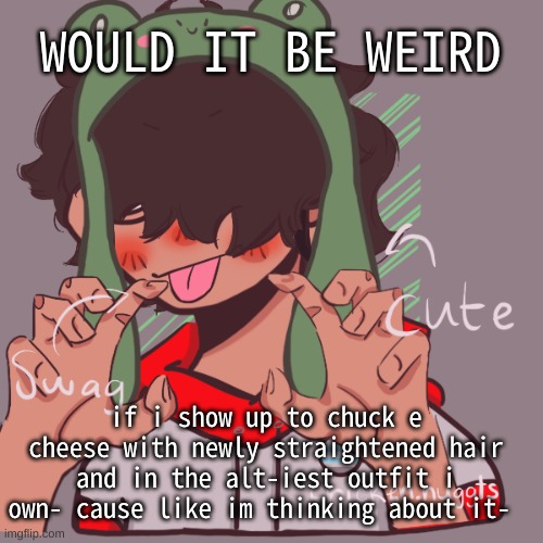 Look i havent gone to a public place thats not my doctor in more than a month- | WOULD IT BE WEIRD; if i show up to chuck e cheese with newly straightened hair and in the alt-iest outfit i own- cause like im thinking about it- | image tagged in remaking an old pisscrew go brrrr | made w/ Imgflip meme maker