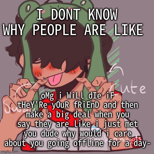 istg- anyhow now i have to do my work | I DONT KNOW WHY PEOPLE ARE LIKE; oMg i WiLl dIe iF tHeY'Re yOuR fRiEnD and then make a big deal when you say they are like i just met you dude why would i care about you going offline for a day- | image tagged in remaking an old pisscrew go brrrr | made w/ Imgflip meme maker