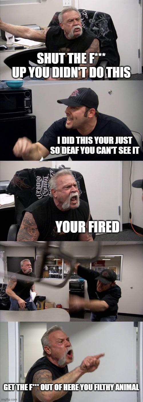 American Chopper Argument | SHUT THE F*** UP YOU DIDN'T DO THIS; I DID THIS YOUR JUST SO DEAF YOU CAN'T SEE IT; YOUR FIRED; GET THE F*** OUT OF HERE YOU FILTHY ANIMAL | image tagged in memes,american chopper argument | made w/ Imgflip meme maker