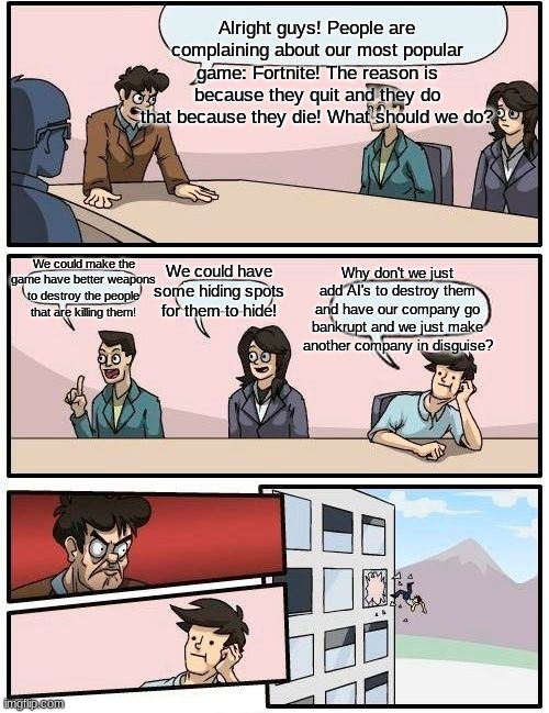 Epic Games Suggestions About Going Bankrupt | Alright guys! People are complaining about our most popular game: Fortnite! The reason is because they quit and they do that because they die! What should we do? We could make the game have better weapons to destroy the people that are killing them! We could have some hiding spots for them to hide! Why don't we just add AI's to destroy them and have our company go bankrupt and we just make another company in disguise? | image tagged in memes,boardroom meeting suggestion | made w/ Imgflip meme maker