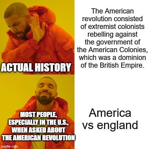 Drake Hotline Bling Meme | The American revolution consisted of extremist colonists rebelling against the government of the American Colonies, which was a dominion of the British Empire. ACTUAL HISTORY; America vs england; MOST PEOPLE, ESPECIALLY IN THE U.S., WHEN ASKED ABOUT THE AMERICAN REVOLUTION | image tagged in memes,drake hotline bling | made w/ Imgflip meme maker