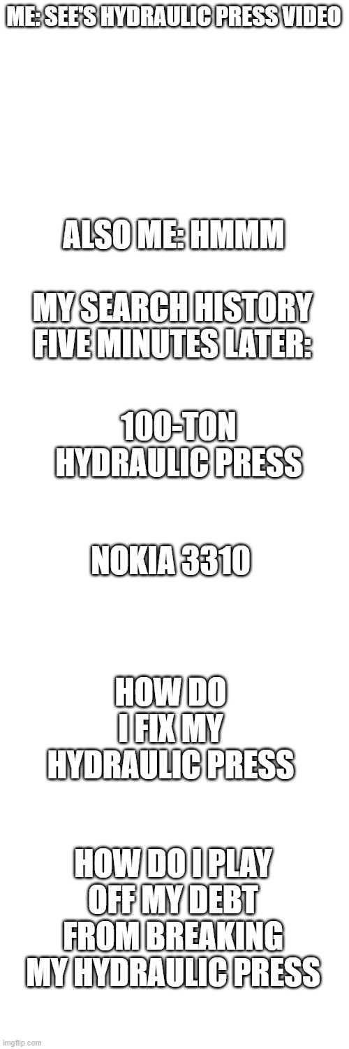 nokia | ME: SEE'S HYDRAULIC PRESS VIDEO; ALSO ME: HMMM; MY SEARCH HISTORY FIVE MINUTES LATER:; 100-TON HYDRAULIC PRESS; NOKIA 3310; HOW DO I FIX MY HYDRAULIC PRESS; HOW DO I PLAY OFF MY DEBT FROM BREAKING MY HYDRAULIC PRESS | image tagged in blank white template | made w/ Imgflip meme maker