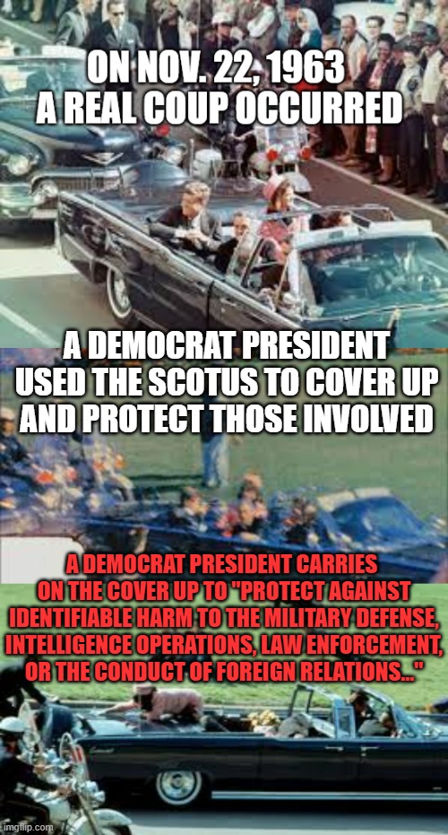 The Real Coup and Cover-up | A DEMOCRAT PRESIDENT
USED THE SCOTUS TO COVER UP
AND PROTECT THOSE INVOLVED; A DEMOCRAT PRESIDENT CARRIES 
ON THE COVER UP TO "PROTECT AGAINST IDENTIFIABLE HARM TO THE MILITARY DEFENSE, INTELLIGENCE OPERATIONS, LAW ENFORCEMENT, OR THE CONDUCT OF FOREIGN RELATIONS..." | image tagged in jfk,biden,assassination,cover-up | made w/ Imgflip meme maker