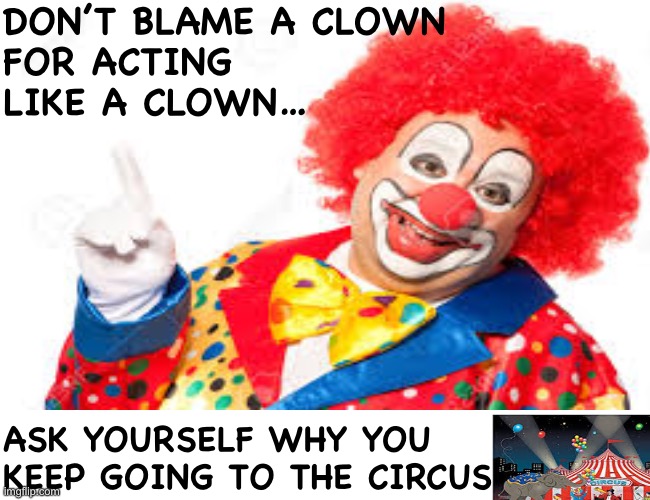 Clown circus | DON’T BLAME A CLOWN 
FOR ACTING 
LIKE A CLOWN…; ASK YOURSELF WHY YOU 
KEEP GOING TO THE CIRCUS | image tagged in clown,circus | made w/ Imgflip meme maker