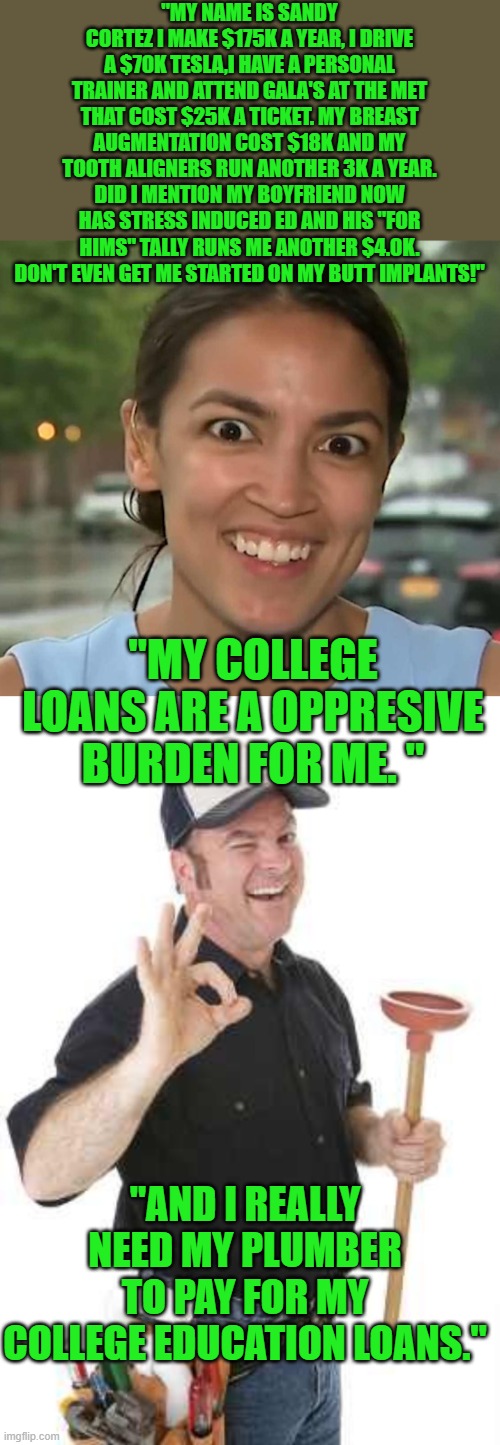 Much better | "MY NAME IS SANDY CORTEZ I MAKE $175K A YEAR, I DRIVE A $70K TESLA,I HAVE A PERSONAL TRAINER AND ATTEND GALA'S AT THE MET THAT COST $25K A TICKET. MY BREAST AUGMENTATION COST $18K AND MY TOOTH ALIGNERS RUN ANOTHER 3K A YEAR. DID I MENTION MY BOYFRIEND NOW HAS STRESS INDUCED ED AND HIS "FOR HIMS" TALLY RUNS ME ANOTHER $4.0K. DON'T EVEN GET ME STARTED ON MY BUTT IMPLANTS!"; "MY COLLEGE LOANS ARE A OPPRESIVE BURDEN FOR ME. "; "AND I REALLY NEED MY PLUMBER TO PAY FOR MY COLLEGE EDUCATION LOANS." | image tagged in democrats | made w/ Imgflip meme maker