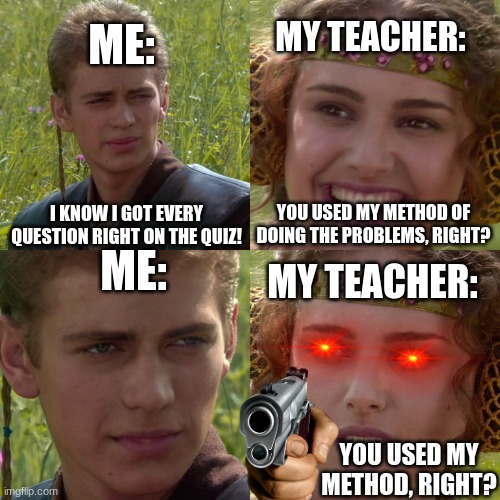 true story, | MY TEACHER:; ME:; I KNOW I GOT EVERY QUESTION RIGHT ON THE QUIZ! YOU USED MY METHOD OF DOING THE PROBLEMS, RIGHT? ME:; MY TEACHER:; YOU USED MY METHOD, RIGHT? | image tagged in anakin padme 4 panel | made w/ Imgflip meme maker