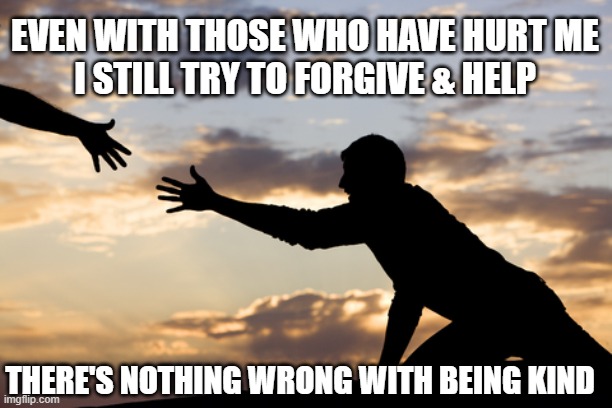 EVEN WITH THOSE WHO HAVE HURT ME
 I STILL TRY TO FORGIVE & HELP; THERE'S NOTHING WRONG WITH BEING KIND | image tagged in kindness | made w/ Imgflip meme maker
