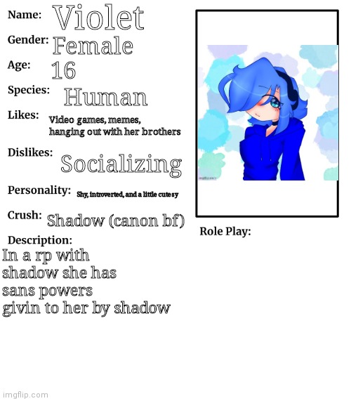 Violet oc bio | Violet; Female; 16; Human; Video games, memes, hanging out with her brothers; Socializing; Shy, introverted, and a little cutesy; Shadow (canon bf); In a rp with shadow she has sans powers givin to her by shadow | image tagged in rp stream oc showcase | made w/ Imgflip meme maker