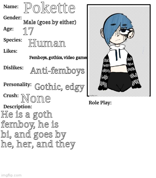 Pokette oc bio | Pokette; Male (goes by either); 17; Human; Femboys, gothics, video games; Anti-femboys; Gothic, edgy; None; He is a goth femboy, he is bi, and goes by he, her, and they | image tagged in rp stream oc showcase | made w/ Imgflip meme maker