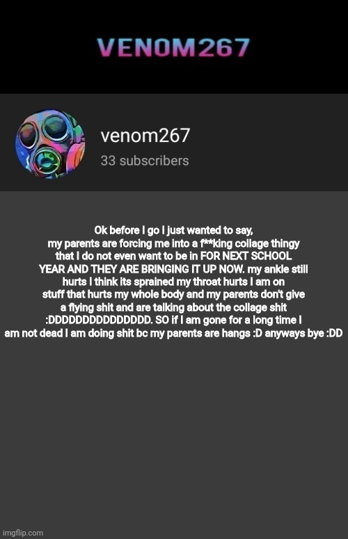 cry about it yachi, copypasta's are allowed in msmg | Ok before I go I just wanted to say, my parents are forcing me into a f**king collage thingy that I do not even want to be in FOR NEXT SCHOOL YEAR AND THEY ARE BRINGING IT UP NOW. my ankle still hurts I think its sprained my throat hurts I am on stuff that hurts my whole body and my parents don't give a flying shit and are talking about the collage shit :DDDDDDDDDDDDDDD. SO if I am gone for a long time I am not dead I am doing shit bc my parents are hangs :D anyways bye :DD | image tagged in akifhaziq youtube channel template | made w/ Imgflip meme maker