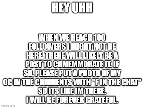 I am traveling to see my mom who does not live with me | WHEN WE REACH 100 FOLLOWERS I MIGHT NOT BE HERE. THERE WILL LIKELY BE A POST TO COMEMMORATE IT. IF SO, PLEASE PUT A PHOTO OF MY OC IN THE COMMENTS WITH "F IN THE CHAT"
SO ITS LIKE IM THERE.
I WILL BE FOREVER GRATEFUL. HEY UHH | image tagged in blank white template | made w/ Imgflip meme maker