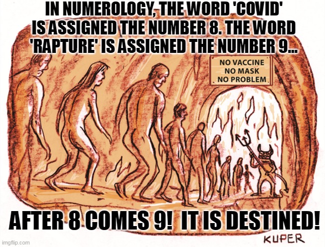 The Rapture | IN NUMEROLOGY, THE WORD 'COVID' IS ASSIGNED THE NUMBER 8. THE WORD 'RAPTURE' IS ASSIGNED THE NUMBER 9... AFTER 8 COMES 9!  IT IS DESTINED! | image tagged in covid rapture,covid,rapture,evangelicals | made w/ Imgflip meme maker