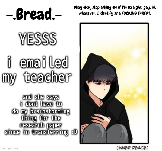Breads inner peace temp | YESSS; i emailed my teacher; and she says i dont have to do my brainstorming thing for the research paper since in transferring :D | image tagged in breads inner peace temp | made w/ Imgflip meme maker