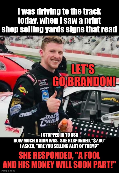 Let's go Brandon!  Go visit your local.print shop,help out a local business!!!  Hint hint, you will be building it back!!!  Watc | I was driving to the track today, when I saw a print shop selling yards signs that read; LET'S  GO BRANDON! I STOPPED IN TO ASK HOW MUCH A SIGN WAS.  SHE RESPONDED, "$7.00"
I ASKED, "ARE YOU SELLING ALOT OF THEM?"; SHE RESPONDED, "A FOOL AND HIS MONEY WILL SOON PART!" | image tagged in brandon brown | made w/ Imgflip meme maker