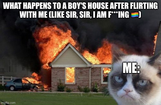 Burn Kitty Meme | WHAT HAPPENS TO A BOY'S HOUSE AFTER FLIRTING WITH ME (LIKE SIR, SIR, I AM F***ING 🏳️‍🌈); ME: | image tagged in memes,burn kitty,grumpy cat | made w/ Imgflip meme maker