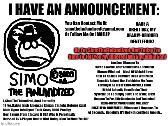 HI, I'm SimoTheFinlandized, And Today I'm Here To Tell You My Inherent Writing Addiction! | HI, I'm SimoTheFinlandized, And Today I'm Here To Tell You My Inherent Writing Addiction! You See, I Happen To Write A Awful Lot Of Academic & Technical Literary Whatnot  - Most Of Which I Have Next To No Idea On What To Do With Such. Since My School Has Forbidden Me From Turning It All In For Extra-Credit, I Think I Might Actually Have Broke Their System!  So To Simply Solve The Issue, I Just Happen To Post My Academic And Technical Extra-Credit Work Online On Either IMGFLIP Or COMMAFUL, Wherever It Happens To Fit Decently.  Hopefully, It'll Get Noticed Soon Enough... | image tagged in simothefinlandized's announcement template,writing,addiction | made w/ Imgflip meme maker