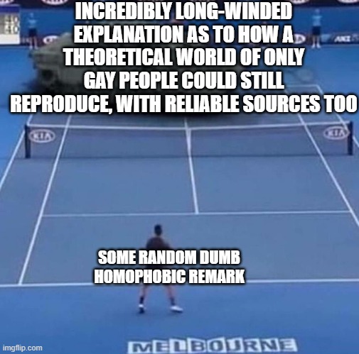Tank vs Tennis Player | INCREDIBLY LONG-WINDED EXPLANATION AS TO HOW A THEORETICAL WORLD OF ONLY GAY PEOPLE COULD STILL REPRODUCE, WITH RELIABLE SOURCES TOO SOME RA | image tagged in tank vs tennis player | made w/ Imgflip meme maker