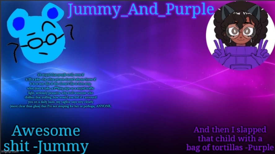 it's stupid that people troll, even if it IS a joke, the other person doesn't always know if it is or not. like if she doesn't l | it's stupid that people troll, even if it IS a joke, the other person doesn't always know if it is or not. like if she doesn't like it then stop. what does it take, a f**king sign or a stupid traffic light. seriously peasants, why troll someone who dislikes that trolling. how would you feel if i annoyed you on a daily basis. my tagline says very clearly (more clear than glass) that I'm not simping for her or perhaps, ANYONE. | image tagged in jummy and purple temp bcuz bord | made w/ Imgflip meme maker