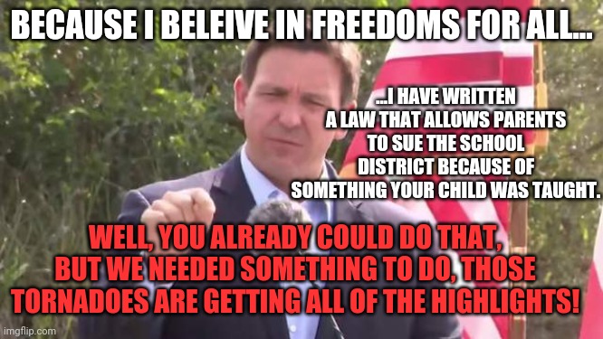 Desantis making MORE LAWS in the name of FREEDOM.  I thought the R were about small government?!. | BECAUSE I BELEIVE IN FREEDOMS FOR ALL... ...I HAVE WRITTEN A LAW THAT ALLOWS PARENTS TO SUE THE SCHOOL DISTRICT BECAUSE OF SOMETHING YOUR CHILD WAS TAUGHT. WELL, YOU ALREADY COULD DO THAT, BUT WE NEEDED SOMETHING TO DO, THOSE TORNADOES ARE GETTING ALL OF THE HIGHLIGHTS! | image tagged in florida governor ron desantis | made w/ Imgflip meme maker