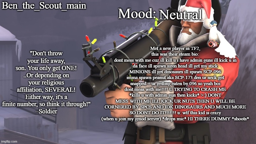 Ben's TF2 Christmas temp | Neutral; Met a new player in TF2, this was their steam bio:
dont mess with me cuz ill kill u i have admin guns ill kick u in da face ill spawn siren head ill get my stick MINIONS ill get dinosaurs ill spawn SCP-096 imma spawn peanut aka SCP-173 den ur neck get snapped + ur getting eaten by 096 so yeah boi dont mess with me!!!! U TRYING TO CRASH ME *kills u with admin gun then kicks* >:) DONT MESS WITH ME ILL KICK UR NUTS THEN U WILL BE CORNERED BY SPCS AND IDK DINOSAURS AND MUCH MORE SO DONT DO IT!!!!!!! u: wtf this kid is crazy (when u join my gmod server) *drops mic* HI THERE DUMMY *shoots* | image tagged in ben's tf2 christmas temp | made w/ Imgflip meme maker