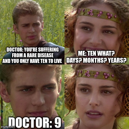 lol | DOCTOR: YOU'RE SUFFERING FROM A RARE DISEASE AND YOU ONLY HAVE TEN TO LIVE; ME: TEN WHAT? DAYS? MONTHS? YEARS? DOCTOR: 9 | image tagged in anakin padme 4 panel | made w/ Imgflip meme maker