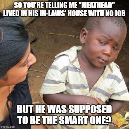 Third World Skeptical Kid Meme | SO YOU'RE TELLING ME "MEATHEAD" LIVED IN HIS IN-LAWS' HOUSE WITH NO JOB BUT HE WAS SUPPOSED TO BE THE SMART ONE? | image tagged in memes,third world skeptical kid | made w/ Imgflip meme maker