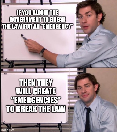 Jim Halpert Pointing to Whiteboard | IF YOU ALLOW THE GOVERNMENT TO BREAK THE LAW FOR AN “EMERGENCY”; THEN THEY WILL CREATE “EMERGENCIES” TO BREAK THE LAW | image tagged in jim halpert pointing to whiteboard | made w/ Imgflip meme maker