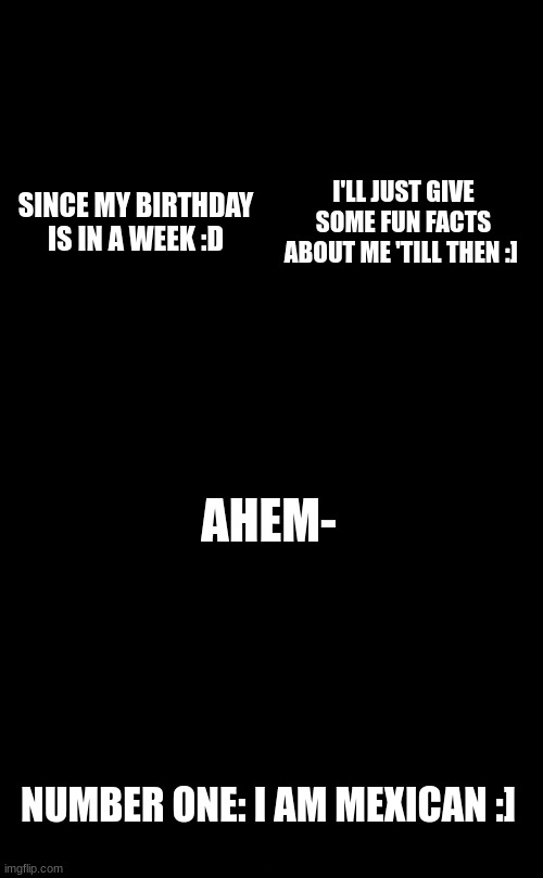 It's almost my birthday :DDD | SINCE MY BIRTHDAY IS IN A WEEK :D; I'LL JUST GIVE SOME FUN FACTS ABOUT ME 'TILL THEN :]; AHEM-; NUMBER ONE: I AM MEXICAN :] | made w/ Imgflip meme maker