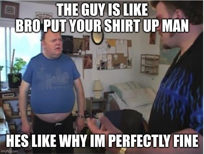 Whatya starin at my gut for? | THE GUY IS LIKE BRO PUT YOUR SHIRT UP MAN; HES LIKE WHY IM PERFECTLY FINE | image tagged in whatya starin at my gut for | made w/ Imgflip meme maker