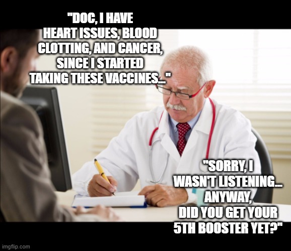 Doctors are dumb, paid-off servants of Big Pharma | "DOC, I HAVE HEART ISSUES, BLOOD CLOTTING, AND CANCER, SINCE I STARTED TAKING THESE VACCINES..."; "SORRY, I WASN'T LISTENING... ANYWAY, DID YOU GET YOUR 5TH BOOSTER YET?" | image tagged in vaccine,vaccines,covid,omicron,biden | made w/ Imgflip meme maker