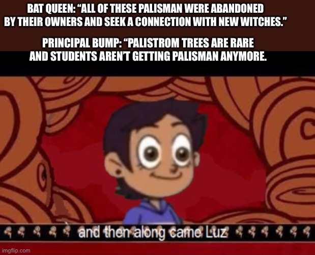 Palisman | BAT QUEEN: “ALL OF THESE PALISMAN WERE ABANDONED BY THEIR OWNERS AND SEEK A CONNECTION WITH NEW WITCHES.”; PRINCIPAL BUMP: “PALISTROM TREES ARE RARE AND STUDENTS AREN’T GETTING PALISMAN ANYMORE. | image tagged in the owl house,luz noceda,along came luz,palisman,memes | made w/ Imgflip meme maker