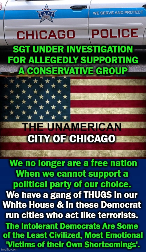 The SGT said Conservatives in Chicago are called "Nazis, White Supremacists & Outright Racists." | SGT UNDER INVESTIGATION
FOR ALLEGEDLY SUPPORTING
A CONSERVATIVE GROUP; CITY OF CHICAGO; We no longer are a free nation
When we cannot support a 
political party of our choice. We have a gang of THUGS in our 
White House & in these Democrat 
run cities who act like terrorists. The Intolerant Democrats Are Some 
of the Least Civilized, Most Emotional
'Victims of their Own Shortcomings'. | image tagged in politics,liberal vs conservative,chicago,white house,thugs,liberalism | made w/ Imgflip meme maker