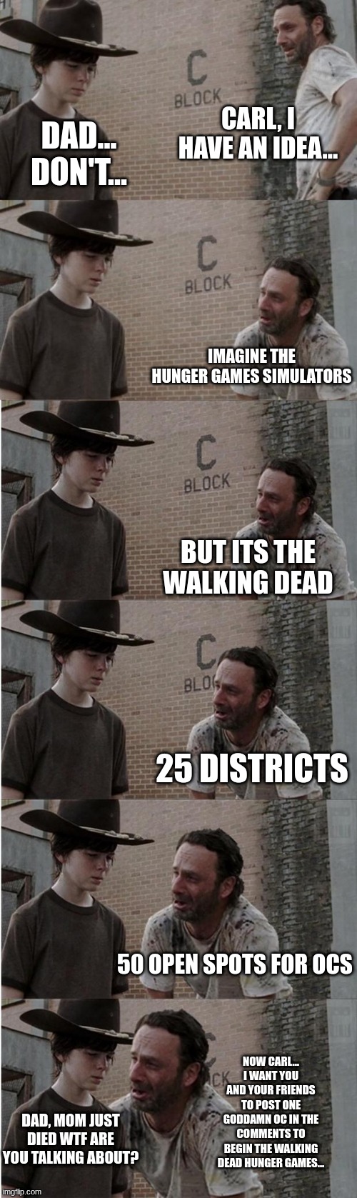 https://imgflip.com/memegenerator/359758394/Walking-Dead-Carol-but-its-longer New template! I know, I spelled carls name as caro | CARL, I HAVE AN IDEA... DAD... DON'T... IMAGINE THE HUNGER GAMES SIMULATORS; BUT ITS THE WALKING DEAD; 25 DISTRICTS; 50 OPEN SPOTS FOR OCS; NOW CARL... I WANT YOU AND YOUR FRIENDS TO POST ONE GODDAMN OC IN THE COMMENTS TO BEGIN THE WALKING DEAD HUNGER GAMES... DAD, MOM JUST DIED WTF ARE YOU TALKING ABOUT? | image tagged in hunger games,walking dead,simulation,1 oc in the comments,2 if i say so,share this image in memechat | made w/ Imgflip meme maker