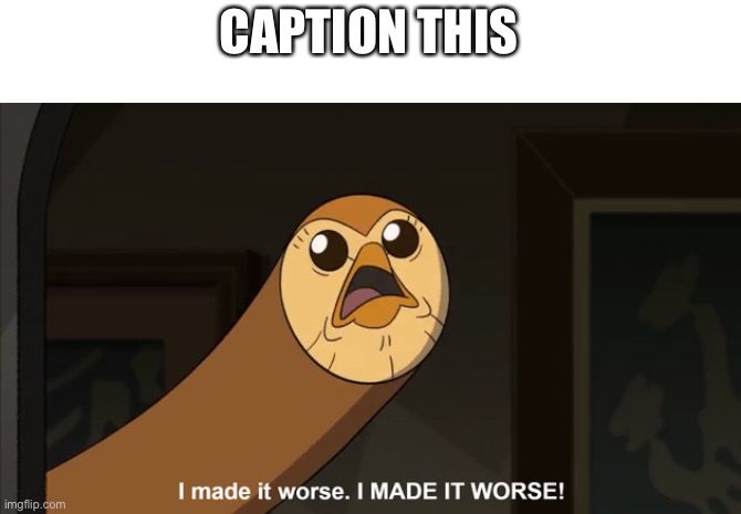 I made it worse I MADE IT WORSE! | CAPTION THIS | image tagged in i made it worse i made it worse | made w/ Imgflip meme maker