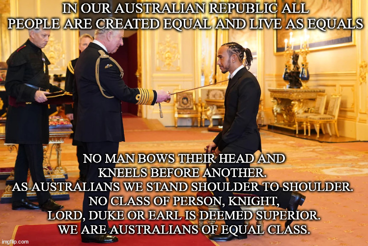 Egalitarian Australia | IN OUR AUSTRALIAN REPUBLIC ALL PEOPLE ARE CREATED EQUAL AND LIVE AS EQUALS; NO MAN BOWS THEIR HEAD AND KNEELS BEFORE ANOTHER. 
AS AUSTRALIANS WE STAND SHOULDER TO SHOULDER. 
NO CLASS OF PERSON, KNIGHT, LORD, DUKE OR EARL IS DEEMED SUPERIOR.
WE ARE AUSTRALIANS OF EQUAL CLASS. | image tagged in equality,justice,opportunity,a fair go for all | made w/ Imgflip meme maker