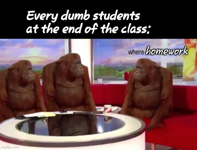 n o o o o... | Every dumb students at the end of the class:; homework | image tagged in where banana | made w/ Imgflip meme maker