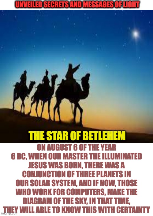 star of betlehem |  UNVEILED SECRETS AND MESSAGES OF LIGHT; ON AUGUST 6 OF THE YEAR 6 BC, WHEN OUR MASTER THE ILLUMINATED JESUS WAS BORN, THERE WAS A CONJUNCTION OF THREE PLANETS IN OUR SOLAR SYSTEM, AND IF NOW, THOSE WHO WORK FOR COMPUTERS, MAKE THE DIAGRAM OF THE SKY, IN THAT TIME, THEY WILL ABLE TO KNOW THIS WITH CERTAINTY; THE STAR OF BETLEHEM | image tagged in christmas | made w/ Imgflip meme maker
