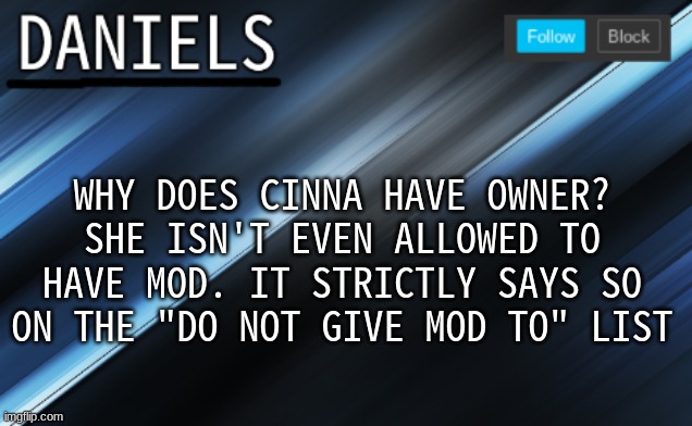 daniels template | WHY DOES CINNA HAVE OWNER? SHE ISN'T EVEN ALLOWED TO HAVE MOD. IT STRICTLY SAYS SO ON THE "DO NOT GIVE MOD TO" LIST | image tagged in daniels template | made w/ Imgflip meme maker