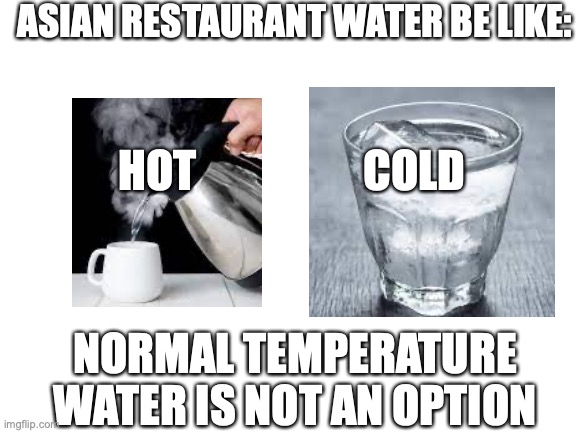 Water | ASIAN RESTAURANT WATER BE LIKE:; HOT                   COLD; NORMAL TEMPERATURE WATER IS NOT AN OPTION | image tagged in blank white template | made w/ Imgflip meme maker